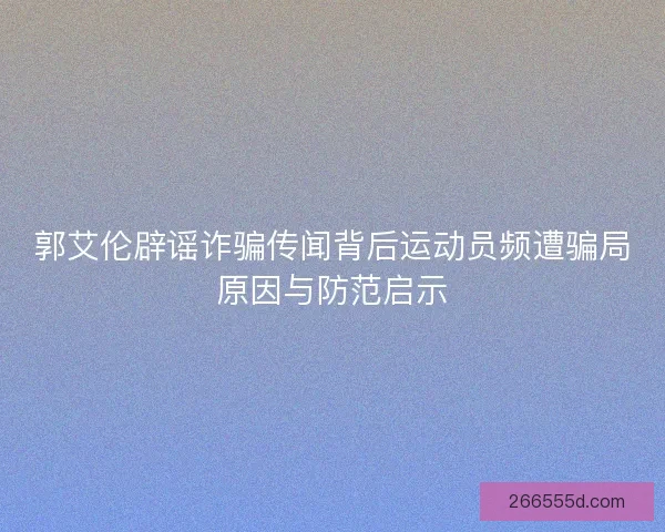 郭艾伦辟谣诈骗传闻背后运动员频遭骗局原因与防范启示