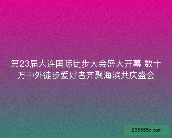 第23届大连国际徒步大会盛大开幕 数十万中外徒步爱好者齐聚海滨共庆盛会