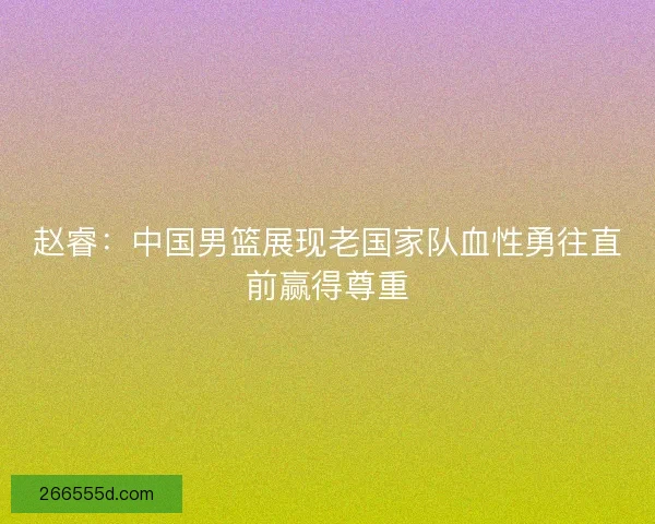 赵睿：中国男篮展现老国家队血性勇往直前赢得尊重