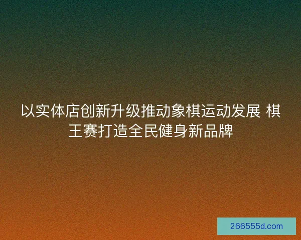 以实体店创新升级推动象棋运动发展 棋王赛打造全民健身新品牌