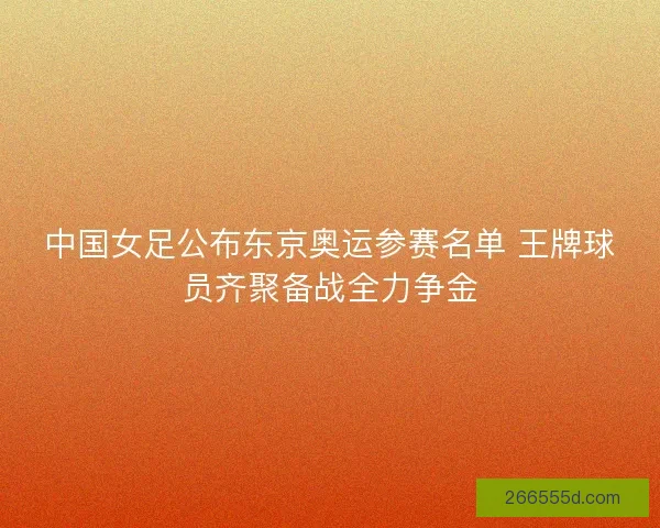 中国女足公布东京奥运参赛名单 王牌球员齐聚备战全力争金